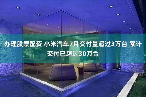 办理股票配资 小米汽车7月交付量超过3万台 累计交付已超过30万台