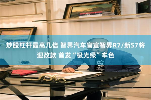 炒股杠杆最高几倍 智界汽车官宣智界R7/新S7将迎改款 首发“极光绿”车色
