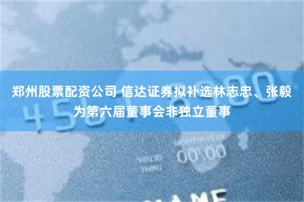 郑州股票配资公司 信达证券拟补选林志忠、张毅为第六届董事会非独立董事