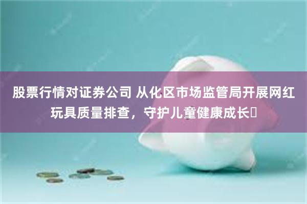 股票行情对证券公司 从化区市场监管局开展网红玩具质量排查，守护儿童健康成长​