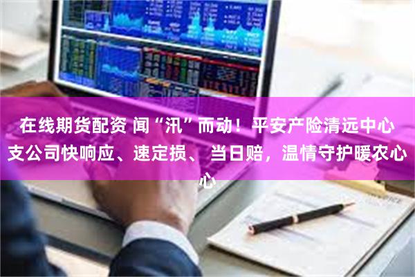 在线期货配资 闻“汛”而动！平安产险清远中心支公司快响应、速定损、 当日赔，温情守护暖农心