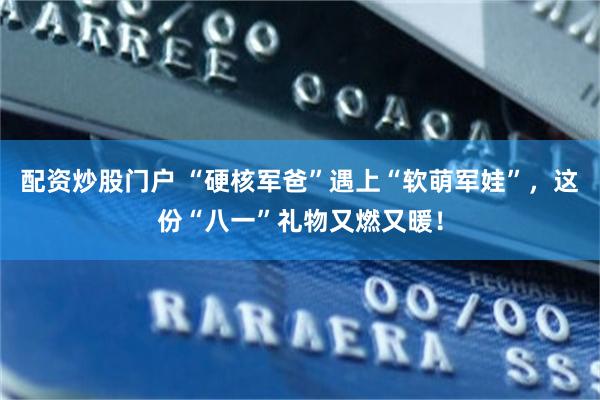 配资炒股门户 “硬核军爸”遇上“软萌军娃”，这份“八一”礼物又燃又暖！