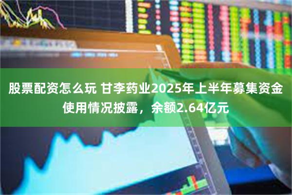股票配资怎么玩 甘李药业2025年上半年募集资金使用情况披露，余额2.64亿元