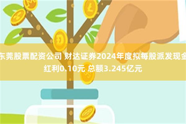 东莞股票配资公司 财达证券2024年度拟每股派发现金红利0.10元 总额3.245亿元
