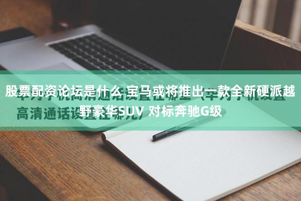 股票配资论坛是什么 宝马或将推出一款全新硬派越野豪华SUV 对标奔驰G级