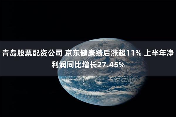 青岛股票配资公司 京东健康绩后涨超11% 上半年净利润同比增长27.45%