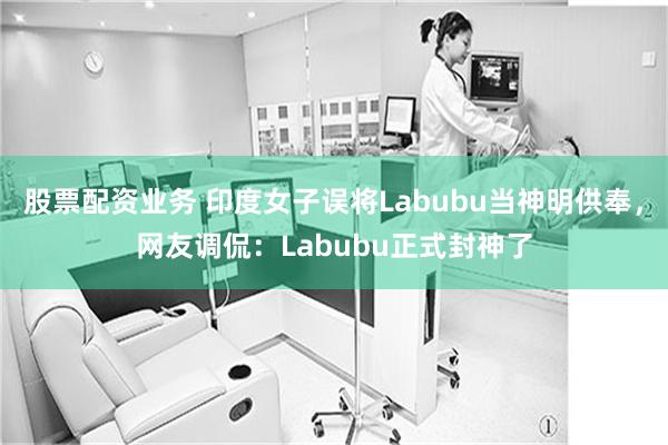 股票配资业务 印度女子误将Labubu当神明供奉，网友调侃：Labubu正式封神了
