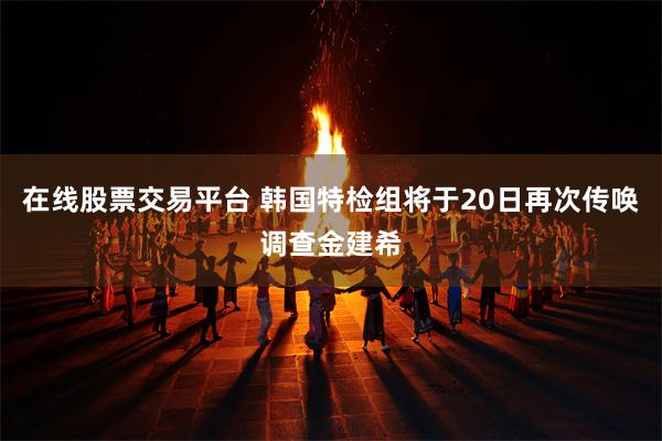 在线股票交易平台 韩国特检组将于20日再次传唤调查金建希