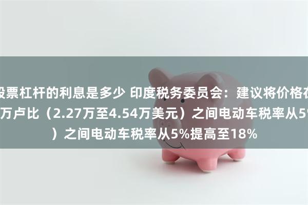 股票杠杆的利息是多少 印度税务委员会：建议将价格在200万至400万卢比（2.27万至4.54万美元）之间电动车税率从5%提高至18%
