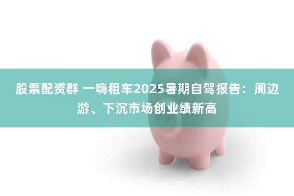 股票配资群 一嗨租车2025暑期自驾报告:周边游、下沉市场创业绩新高