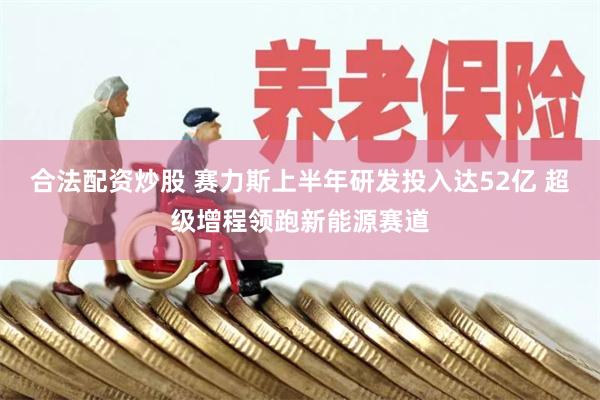 合法配资炒股 赛力斯上半年研发投入达52亿 超级增程领跑新能源赛道