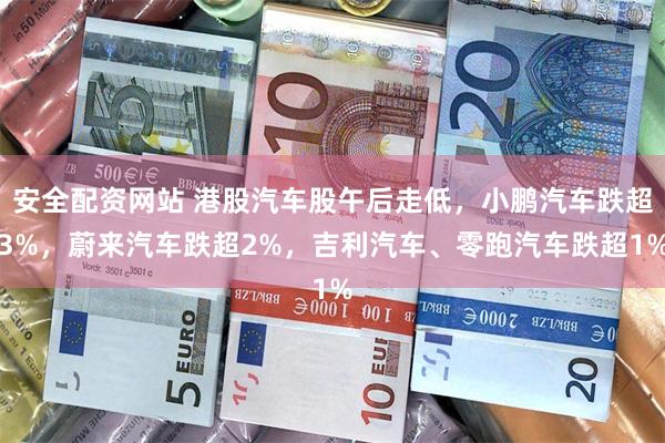 安全配资网站 港股汽车股午后走低，小鹏汽车跌超3%，蔚来汽车跌超2%，吉利汽车、零跑汽车跌超1%