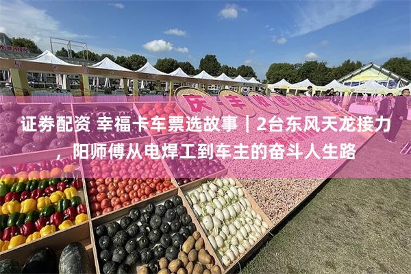 证劵配资 幸福卡车票选故事｜2台东风天龙接力，阳师傅从电焊工到车主的奋斗人生路