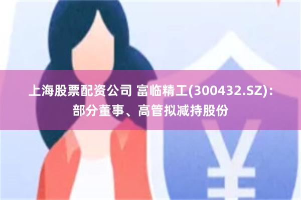 上海股票配资公司 富临精工(300432.SZ)：部分董事、高管拟减持股份