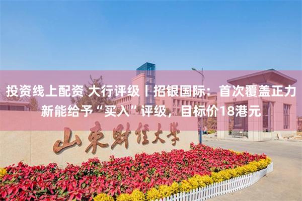 投资线上配资 大行评级丨招银国际：首次覆盖正力新能给予“买入”评级，目标价18港元