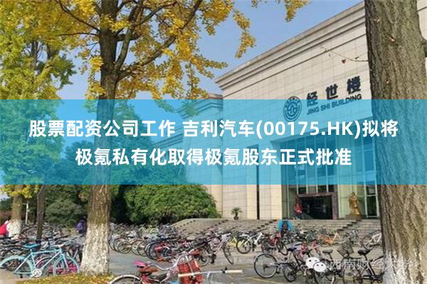 股票配资公司工作 吉利汽车(00175.HK)拟将极氪私有化取得极氪股东正式批准