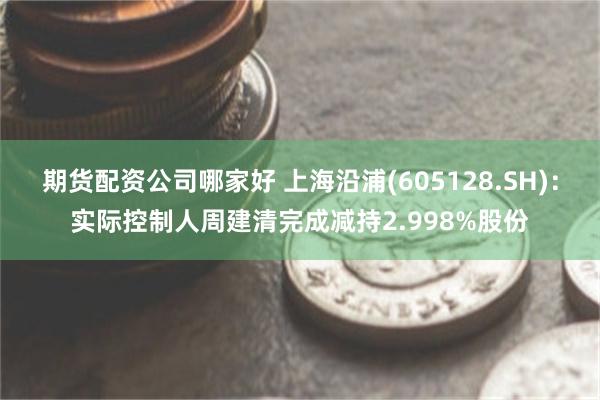 期货配资公司哪家好 上海沿浦(605128.SH):实际控制人周建清完成减持2.998%股份