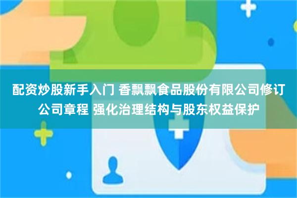 配资炒股新手入门 香飘飘食品股份有限公司修订公司章程 强化治理结构与股东权益保护