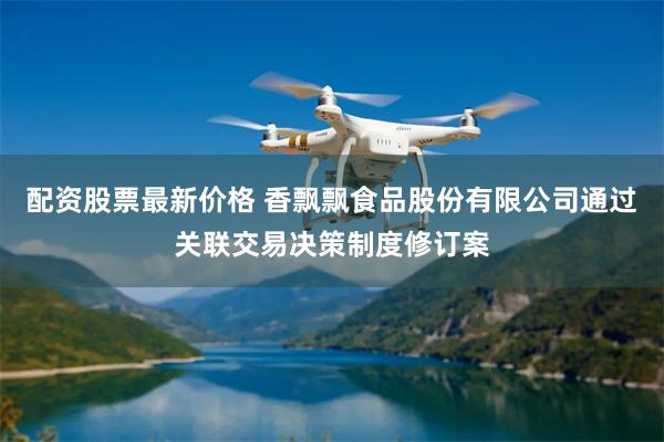 配资股票最新价格 香飘飘食品股份有限公司通过关联交易决策制度修订案
