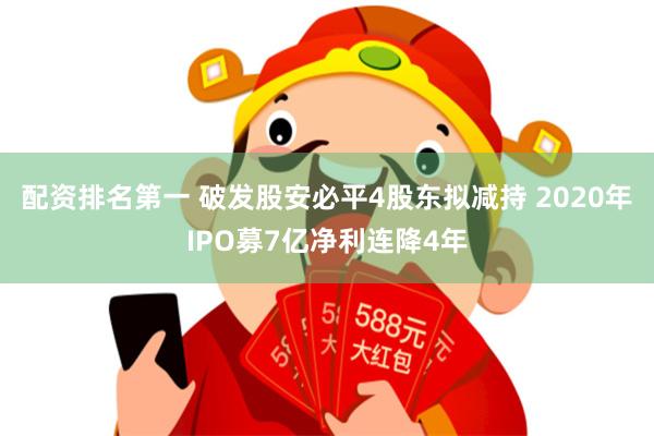 配资排名第一 破发股安必平4股东拟减持 2020年IPO募7亿净利连降4年