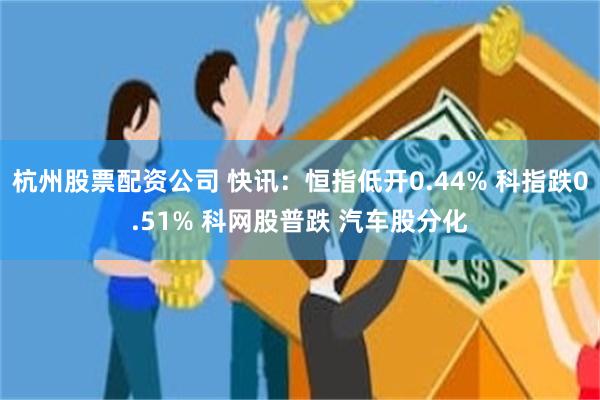 杭州股票配资公司 快讯：恒指低开0.44% 科指跌0.51% 科网股普跌 汽车股分化