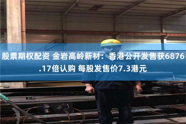 股票期权配资 金岩高岭新材：香港公开发售获6876.17倍认购 每股发售价7.3港元