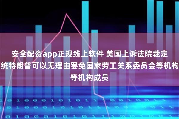 安全配资app正规线上软件 美国上诉法院裁定：总统特朗普可以无理由罢免国家劳工关系委员会等机构成员