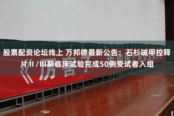 股票配资论坛线上 万邦德最新公告：石杉碱甲控释片Ⅱ/Ⅲ期临床试验完成50例受试者入组