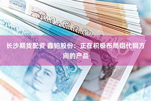长沙期货配资 鑫铂股份：正在积极布局铝代铜方向的产品