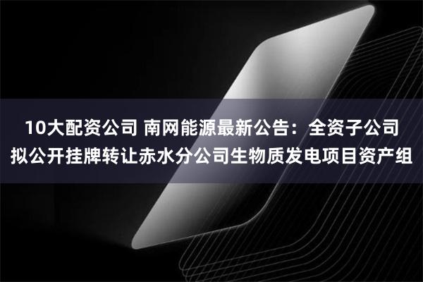 10大配资公司 南网能源最新公告：全资子公司拟公开挂牌转让赤水分公司生物质发电项目资产组