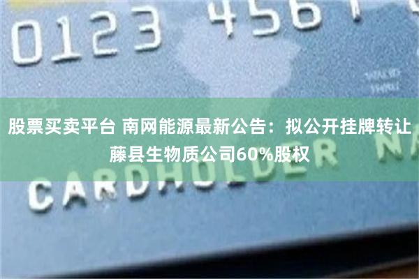 股票买卖平台 南网能源最新公告：拟公开挂牌转让藤县生物质公司60%股权