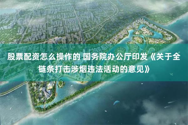 股票配资怎么操作的 国务院办公厅印发《关于全链条打击涉烟违法活动的意见》