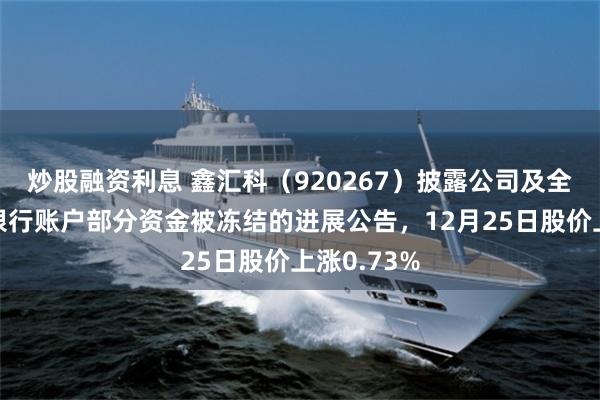 炒股融资利息 鑫汇科（920267）披露公司及全资子公司银行账户部分资金被冻结的进展公告，12月25日股价上涨0.73%