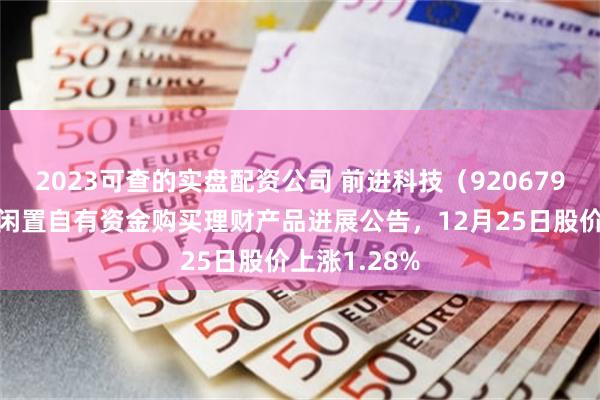 2023可查的实盘配资公司 前进科技（920679）披露使用闲置自有资金购买理财产品进展公告，12月25日股价上涨1.28%