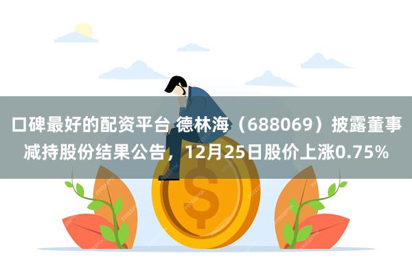口碑最好的配资平台 德林海(688069)披露董事减持股份结果公告,12月25日股价上涨0.75%