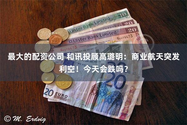 最大的配资公司 和讯投顾高璐明：商业航天突发利空！今天会跌吗？