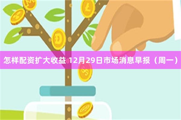 怎样配资扩大收益 12月29日市场消息早报(周一)