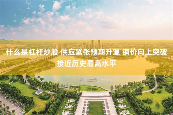什么是杠杆炒股 供应紧张预期升温 铜价向上突破接近历史最高水平