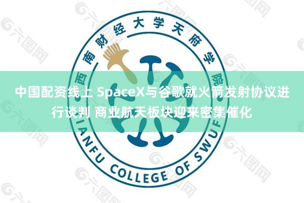 中国配资线上 SpaceX与谷歌就火箭发射协议进行谈判 商业航天板块迎来密集催化