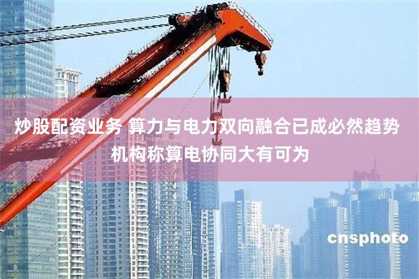 炒股配资业务 算力与电力双向融合已成必然趋势 机构称算电协同大有可为