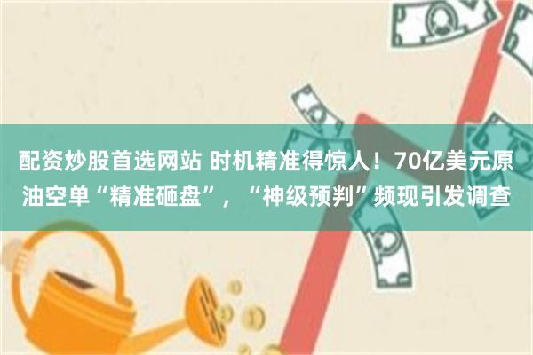 配资炒股首选网站 时机精准得惊人！70亿美元原油空单“精准砸盘”，“神级预判”频现引发调查