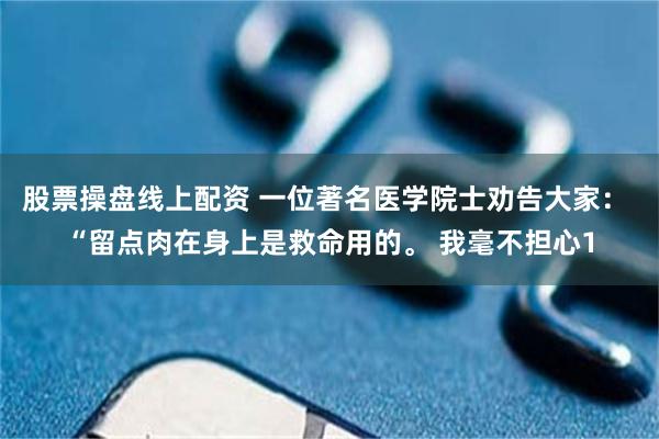 股票操盘线上配资 一位著名医学院士劝告大家： “留点肉在身上是救命用的。 我毫不担心1