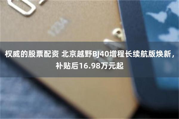 权威的股票配资 北京越野BJ40增程长续航版焕新,补贴后16.98万元起