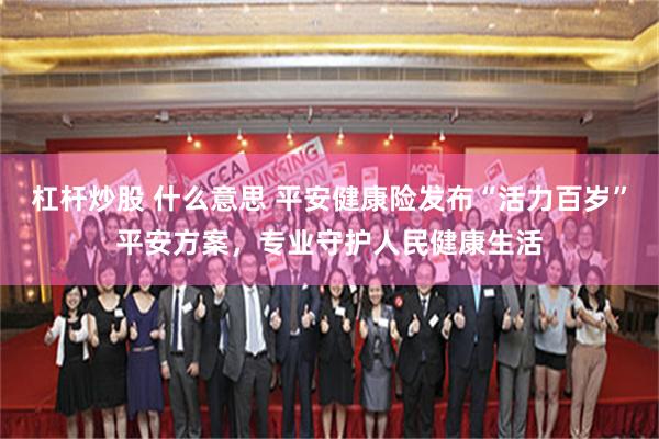 杠杆炒股 什么意思 平安健康险发布“活力百岁”平安方案,专业守护人民健康生活
