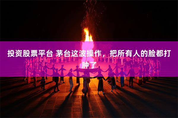投资股票平台 茅台这波操作，把所有人的脸都打肿了