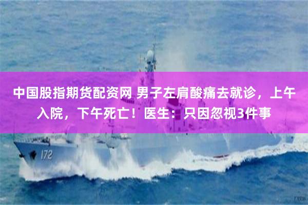 中国股指期货配资网 男子左肩酸痛去就诊，上午入院，下午死亡！医生：只因忽视3件事