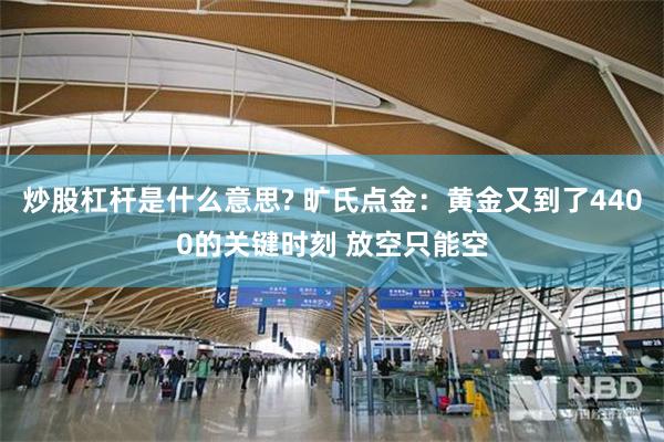 炒股杠杆是什么意思? 旷氏点金：黄金又到了4400的关键时刻 放空只能空