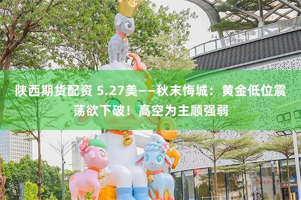 陕西期货配资 5.27美——秋末悔城：黄金低位震荡欲下破！高空为主顺强弱