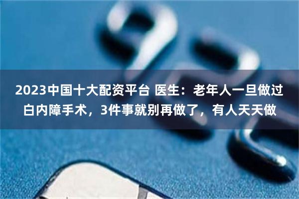 2023中国十大配资平台 医生：老年人一旦做过白内障手术，3件事就别再做了，有人天天做