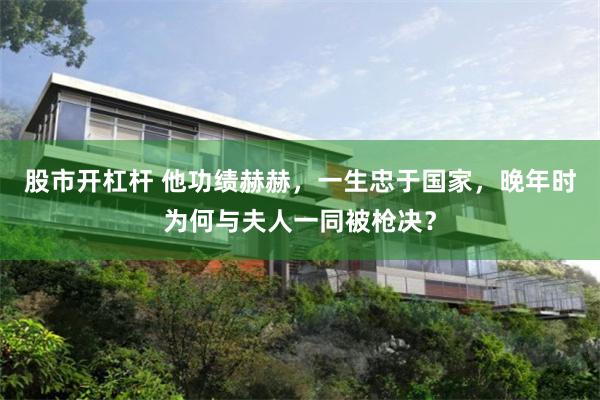 股市开杠杆 他功绩赫赫，一生忠于国家，晚年时为何与夫人一同被枪决？